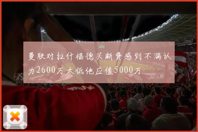 曼联对拉什福德买断费感到不满认为2600万太低他应值5000万