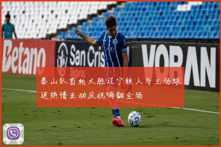 泰山队首轮大胜辽宁铁人与主场球迷热情互动庆祝嗨翻全场