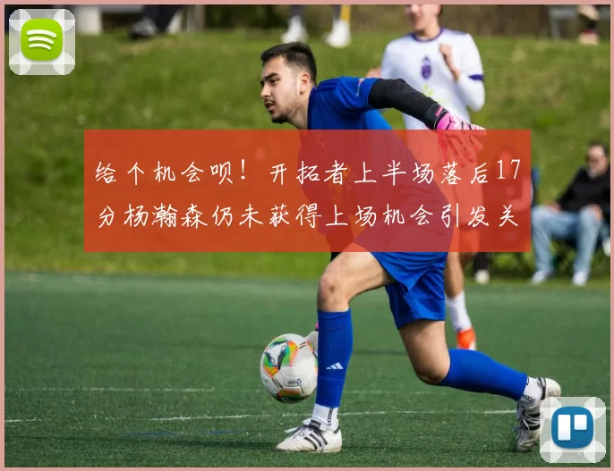 给个机会呗！开拓者上半场落后17分杨瀚森仍未获得上场机会引发关注