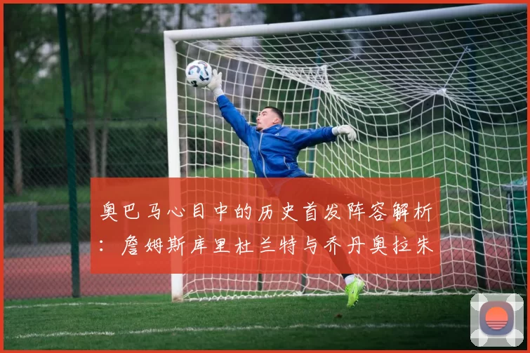 奥巴马心目中的历史首发阵容解析：詹姆斯库里杜兰特与乔丹奥拉朱旺的传奇组合