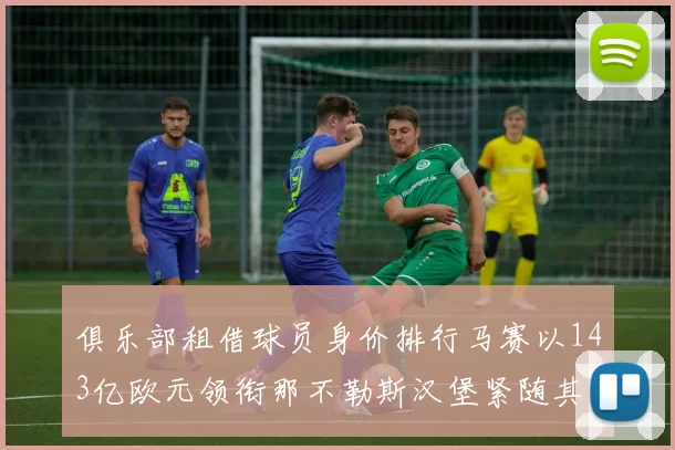俱乐部租借球员身价排行马赛以143亿欧元领衔那不勒斯汉堡紧随其后