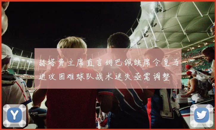 赫塔费主席直言姆巴佩缺席令皇马进攻困难球队战术迷失亟需调整