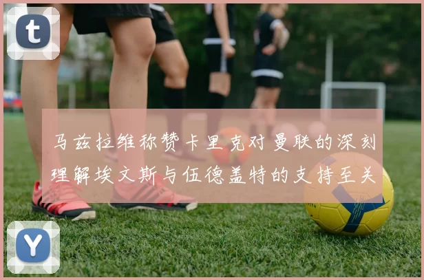 马兹拉维称赞卡里克对曼联的深刻理解埃文斯与伍德盖特的支持至关重要