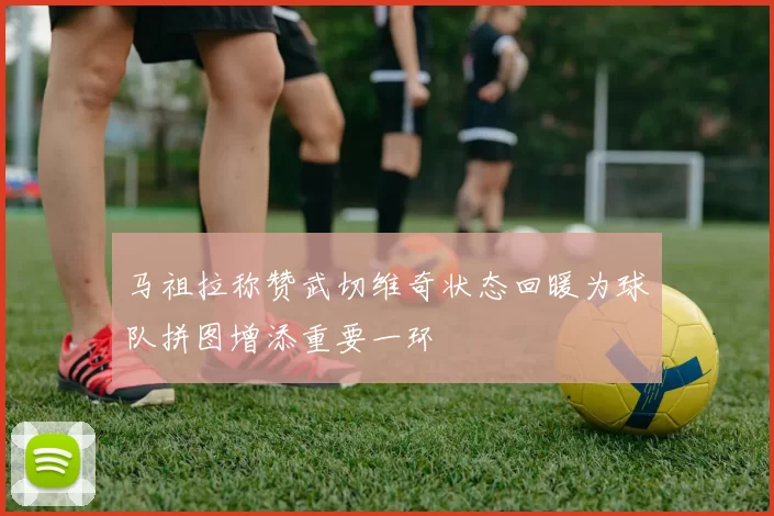 马祖拉称赞武切维奇状态回暖为球队拼图增添重要一环