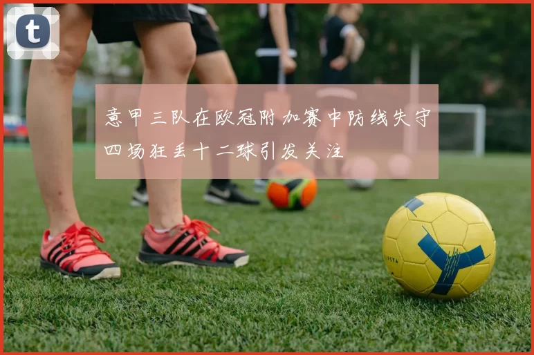 意甲三队在欧冠附加赛中防线失守四场狂丢十二球引发关注