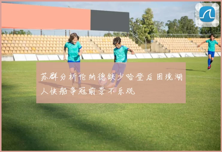 苏群分析伦纳德缺少哈登后困境湖人快船争冠前景不乐观