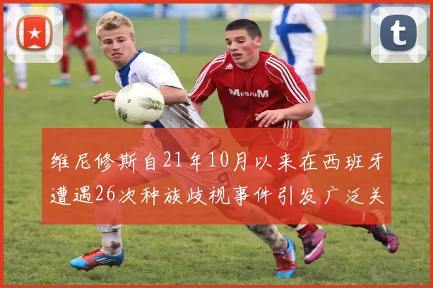 维尼修斯自21年10月以来在西班牙遭遇26次种族歧视事件引发广泛关注