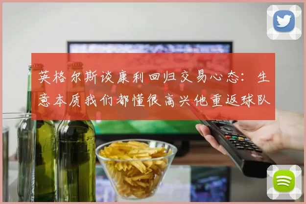 英格尔斯谈康利回归交易心态：生意本质我们都懂很高兴他重返球队