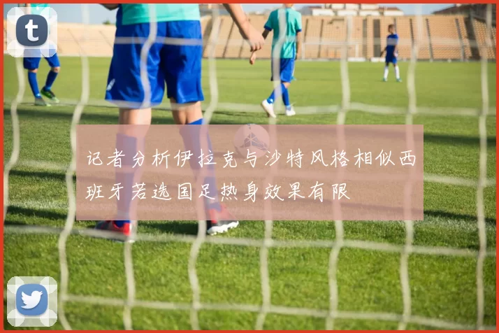记者分析伊拉克与沙特风格相似西班牙若选国足热身效果有限
