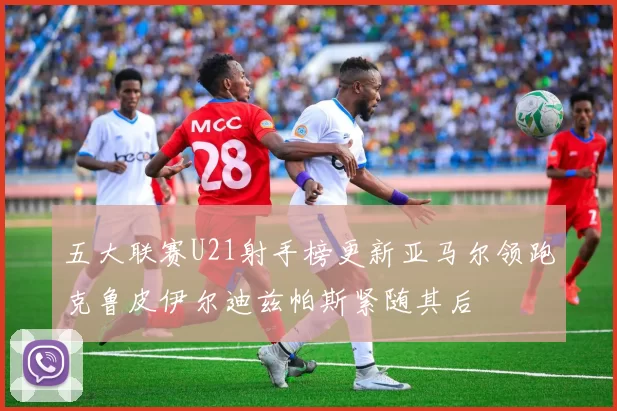 五大联赛U21射手榜更新亚马尔领跑克鲁皮伊尔迪兹帕斯紧随其后