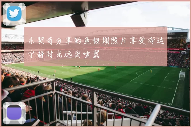 东契奇分享钓鱼假期照片享受海边宁静时光远离喧嚣