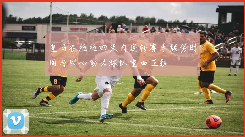 皇马在短短四天内逆转赛季颓势时间与耐心助力球队重回正轨