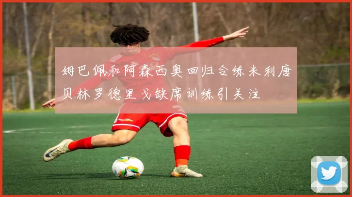 姆巴佩和阿森西奥回归合练米利唐贝林罗德里戈缺席训练引关注
