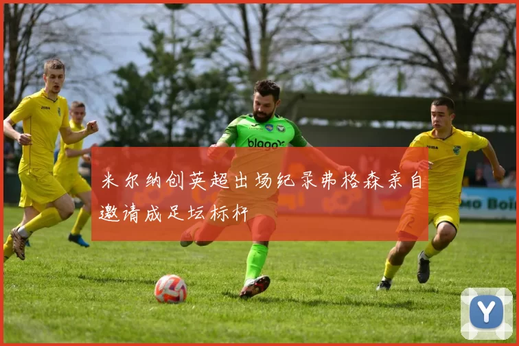 米尔纳创英超出场纪录弗格森亲自邀请成足坛标杆