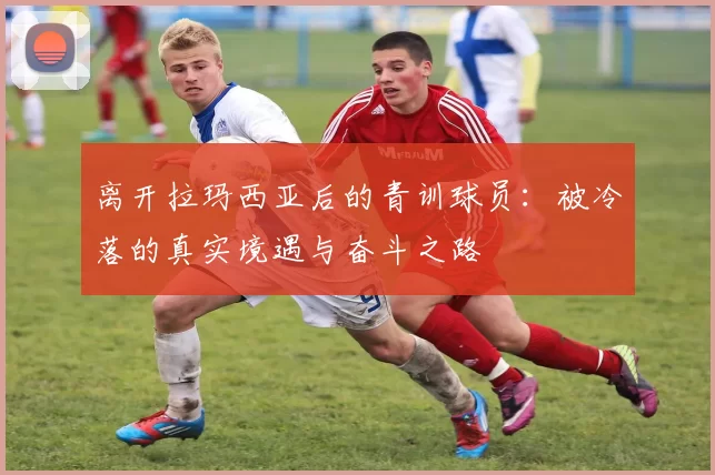离开拉玛西亚后的青训球员：被冷落的真实境遇与奋斗之路