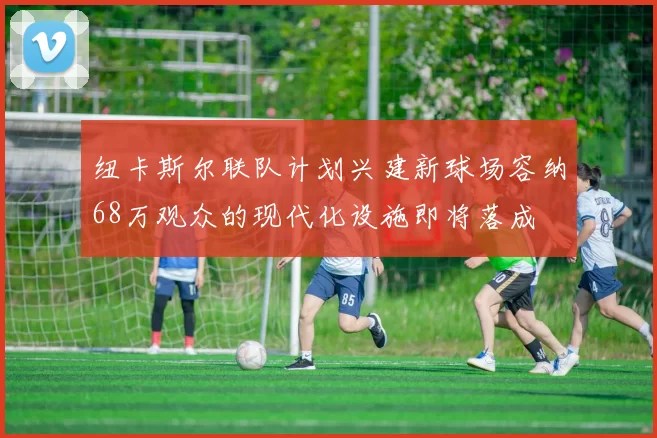 纽卡斯尔联队计划兴建新球场容纳68万观众的现代化设施即将落成