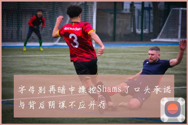 字母别再暗中操控Shams了口头承诺与背后阴谋不应并存