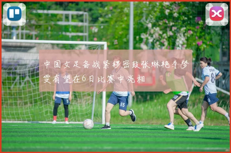 中国女足备战紧锣密鼓张琳艳李梦雯有望在6日比赛中亮相
