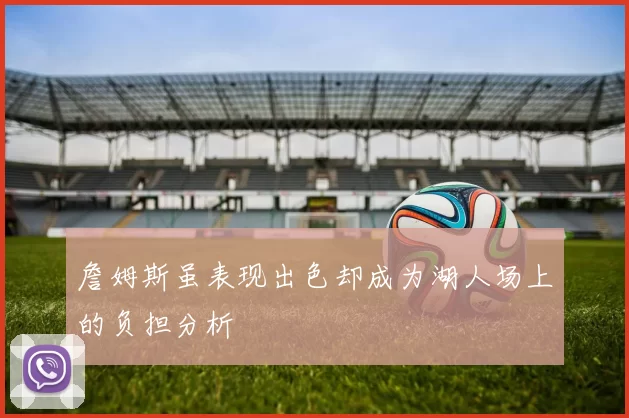 詹姆斯虽表现出色却成为湖人场上的负担分析